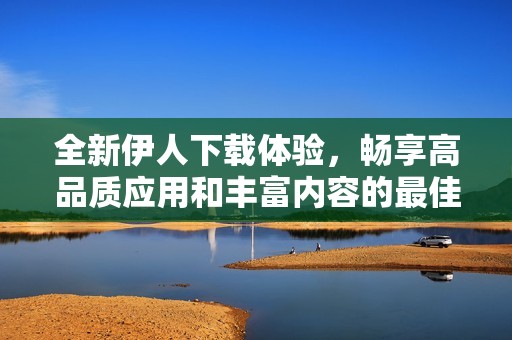 全新伊人下载体验，畅享高品质应用和丰富内容的最佳选择