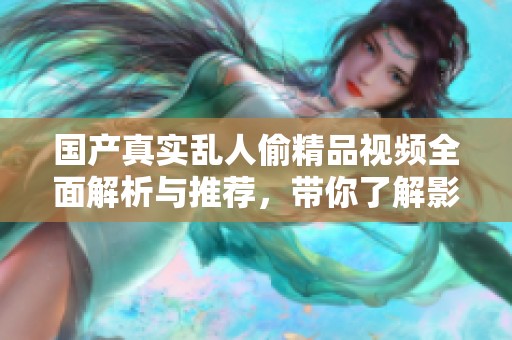 国产真实乱人偷精品视频全面解析与推荐，带你了解影视新趋势