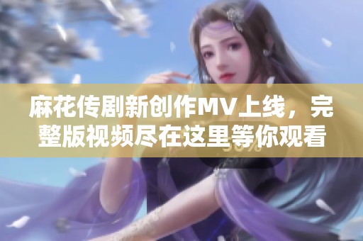 麻花传剧新创作MV上线，完整版视频尽在这里等你观看