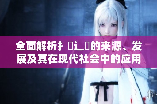 全面解析扌喿辶畐的来源、发展及其在现代社会中的应用方式