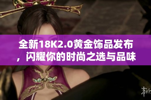 全新18K2.0黄金饰品发布，闪耀你的时尚之选与品味展现