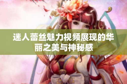 迷人蕾丝魅力视频展现的华丽之美与神秘感