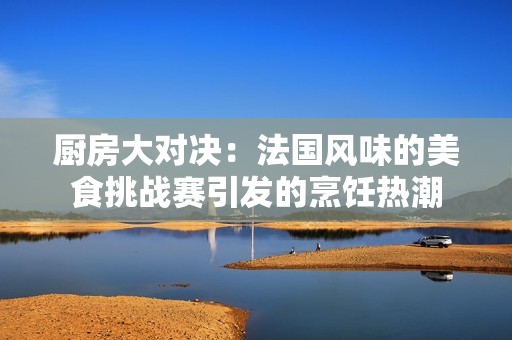 厨房大对决：法国风味的美食挑战赛引发的烹饪热潮