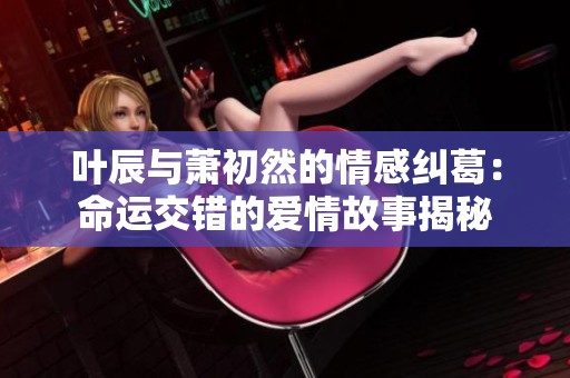 叶辰与萧初然的情感纠葛：命运交错的爱情故事揭秘