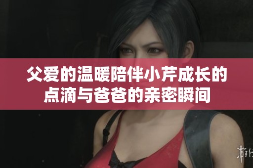 父爱的温暖陪伴小芹成长的点滴与爸爸的亲密瞬间