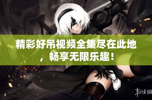 精彩好吊视频全集尽在此地，畅享无限乐趣！