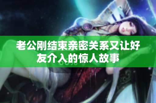 老公刚结束亲密关系又让好友介入的惊人故事