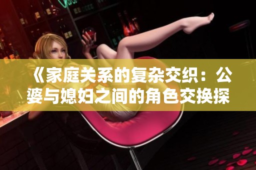 《家庭关系的复杂交织：公婆与媳妇之间的角色交换探讨》