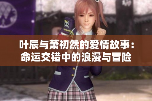 叶辰与萧初然的爱情故事：命运交错中的浪漫与冒险