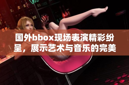 国外bbox现场表演精彩纷呈，展示艺术与音乐的完美结合