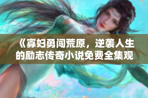 《寡妇勇闯荒原，逆袭人生的励志传奇小说免费全集观看》