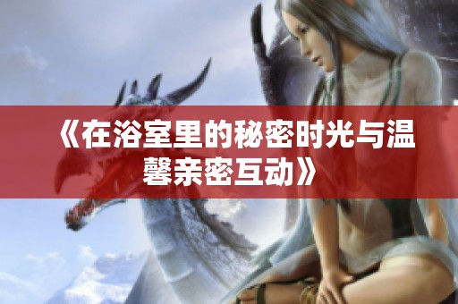 《在浴室里的秘密时光与温馨亲密互动》