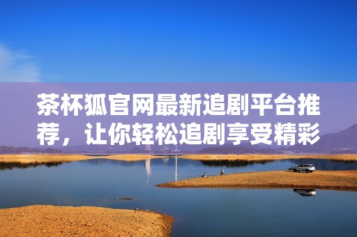茶杯狐官网最新追剧平台推荐，让你轻松追剧享受精彩内容