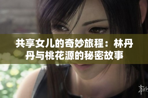 共享女儿的奇妙旅程：林丹丹与桃花源的秘密故事