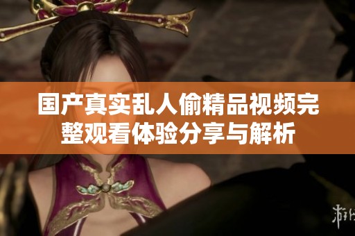 国产真实乱人偷精品视频完整观看体验分享与解析