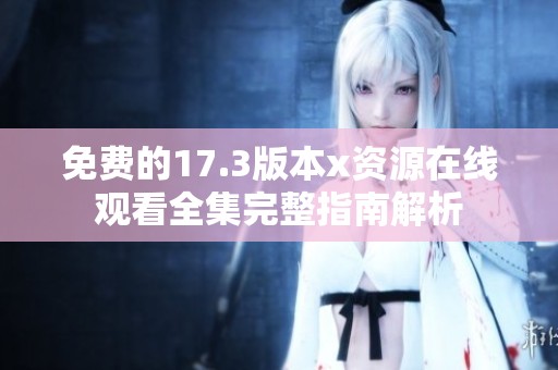 免费的17.3版本x资源在线观看全集完整指南解析