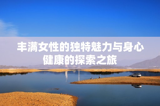丰满女性的独特魅力与身心健康的探索之旅