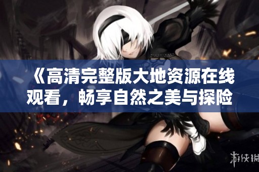 《高清完整版大地资源在线观看，畅享自然之美与探险之旅》