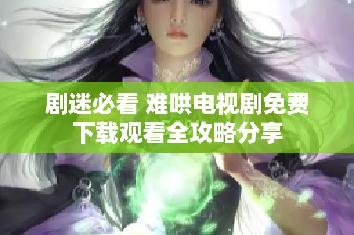 剧迷必看 难哄电视剧免费下载观看全攻略分享