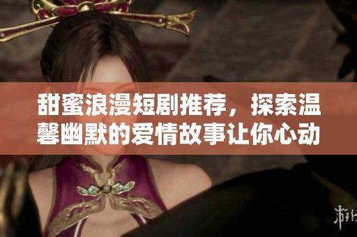 甜蜜浪漫短剧推荐，探索温馨幽默的爱情故事让你心动不已