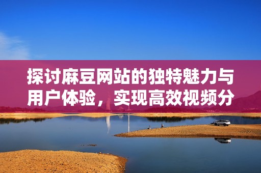 探讨麻豆网站的独特魅力与用户体验，实现高效视频分享新平台