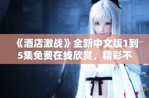 《酒店激战》全新中文版1到5集免费在线欣赏，精彩不容错过