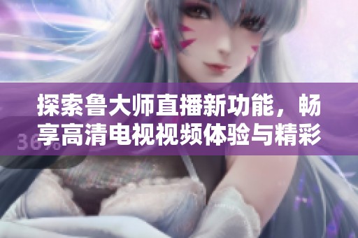 探索鲁大师直播新功能，畅享高清电视视频体验与精彩内容分享