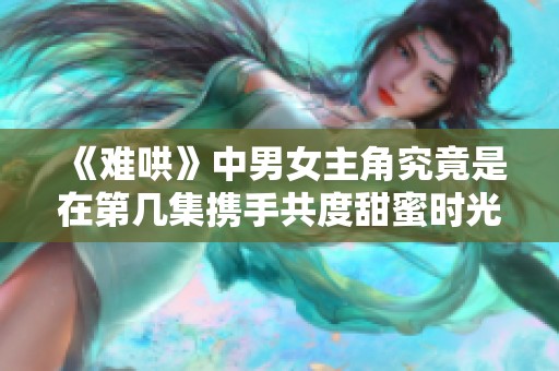 《难哄》中男女主角究竟是在第几集携手共度甜蜜时光的呢