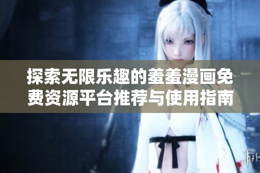 探索无限乐趣的羞羞漫画免费资源平台推荐与使用指南