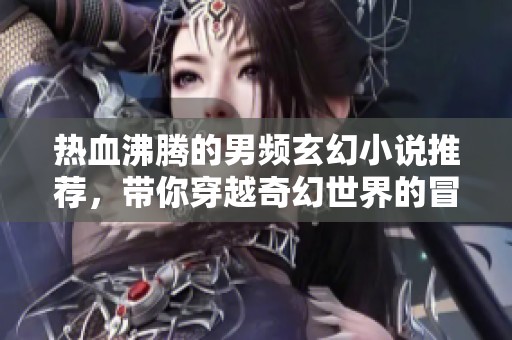 热血沸腾的男频玄幻小说推荐，带你穿越奇幻世界的冒险之旅
