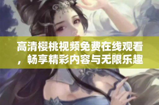 高清樱桃视频免费在线观看，畅享精彩内容与无限乐趣