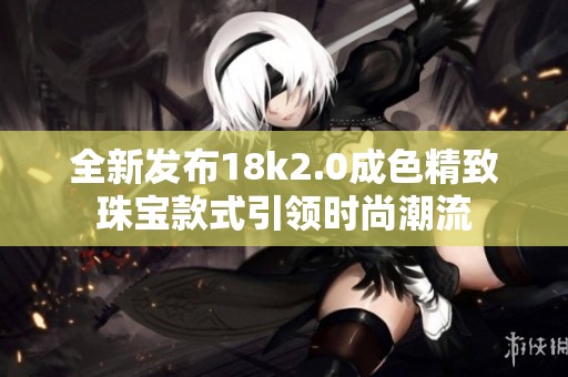 全新发布18k2.0成色精致珠宝款式引领时尚潮流