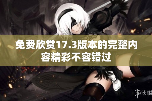免费欣赏17.3版本的完整内容精彩不容错过