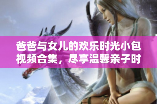 爸爸与女儿的欢乐时光小包视频合集，尽享温馨亲子时刻