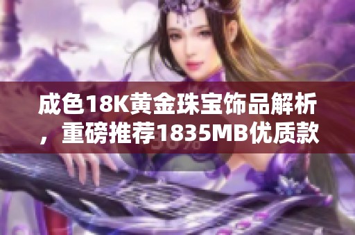 成色18K黄金珠宝饰品解析，重磅推荐1835MB优质款式选择