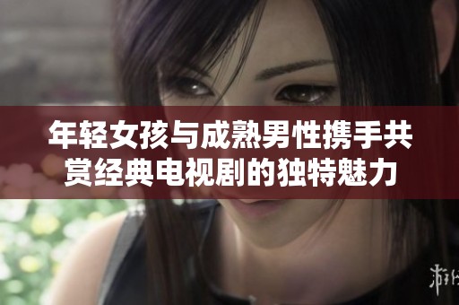年轻女孩与成熟男性携手共赏经典电视剧的独特魅力
