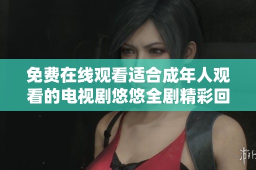 免费在线观看适合成年人观看的电视剧悠悠全剧精彩回顾