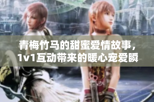 青梅竹马的甜蜜爱情故事，1v1互动带来的暖心宠爱瞬间
