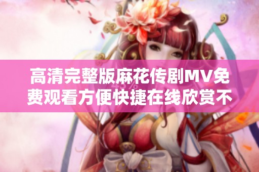 高清完整版麻花传剧MV免费观看方便快捷在线欣赏不容错过