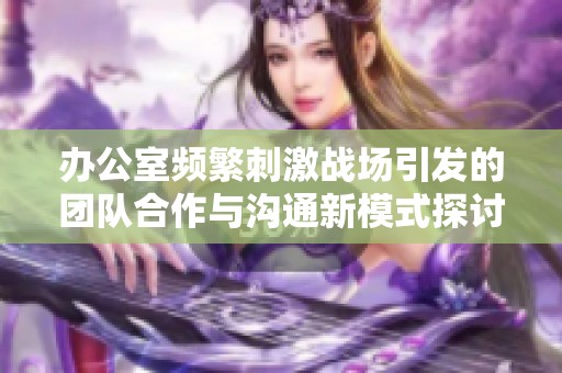 办公室频繁刺激战场引发的团队合作与沟通新模式探讨