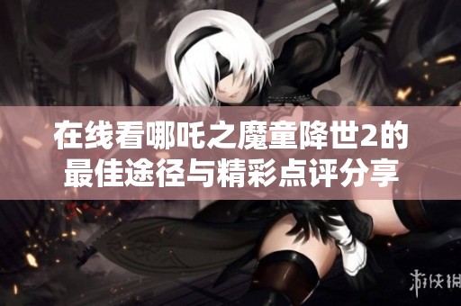 在线看哪吒之魔童降世2的最佳途径与精彩点评分享