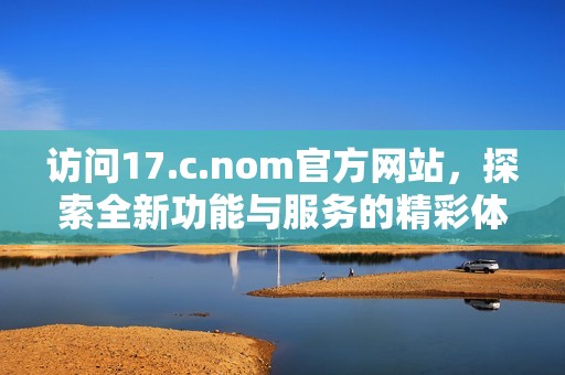 访问17.c.nom官方网站，探索全新功能与服务的精彩体验