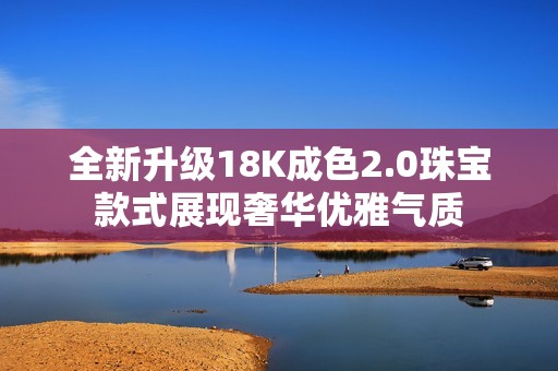 全新升级18K成色2.0珠宝款式展现奢华优雅气质