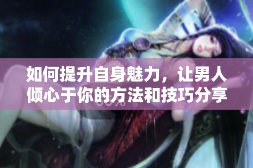 如何提升自身魅力，让男人倾心于你的方法和技巧分享