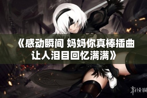 《感动瞬间 妈妈你真棒插曲让人泪目回忆满满》