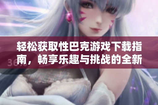 轻松获取性巴克游戏下载指南，畅享乐趣与挑战的全新体验
