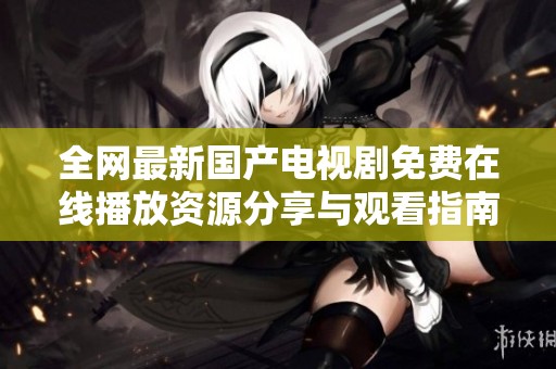 全网最新国产电视剧免费在线播放资源分享与观看指南