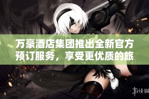 万豪酒店集团推出全新官方预订服务，享受更优质的旅行体验