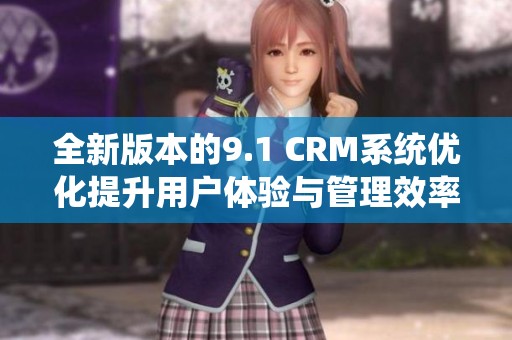 全新版本的9.1 CRM系统优化提升用户体验与管理效率