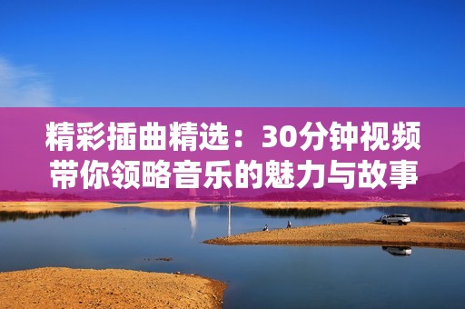 精彩插曲精选：30分钟视频带你领略音乐的魅力与故事